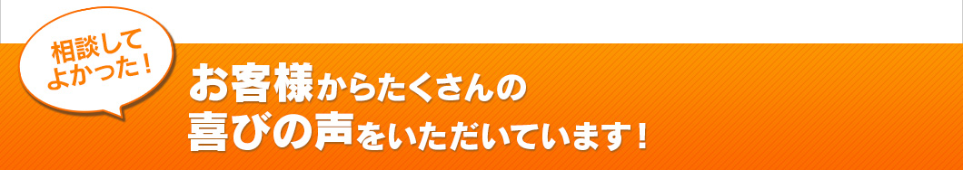 相談してよかった！お客様からたくさんの喜びの声をいただいています！